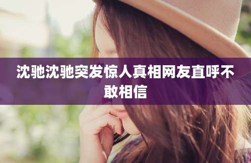 沈驰沈驰突发惊人真相网友直呼不敢相信