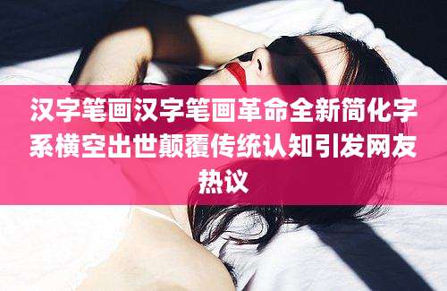 汉字笔画汉字笔画革命全新简化字系横空出世颠覆传统认知引发网友热议