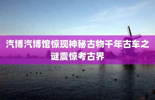 汽博汽博馆惊现神秘古物千年古车之谜震惊考古界