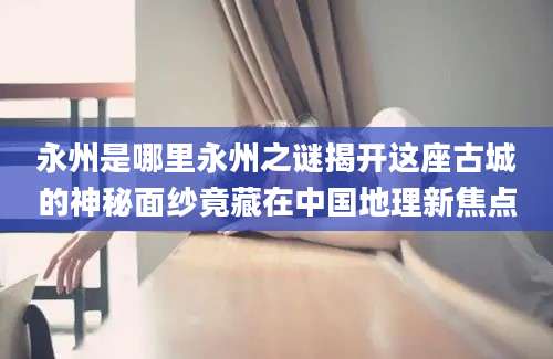 永州是哪里永州之谜揭开这座古城的神秘面纱竟藏在中国地理新焦点