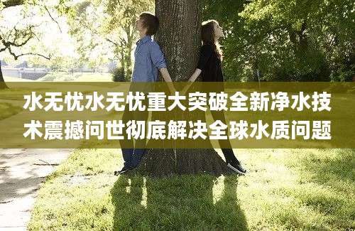 水无忧水无忧重大突破全新净水技术震撼问世彻底解决全球水质问题