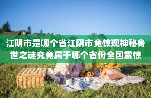 江阴市是哪个省江阴市竟惊现神秘身世之谜究竟属于哪个省份全国震惊