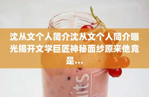 沈从文个人简介沈从文个人简介曝光揭开文学巨匠神秘面纱原来他竟是...