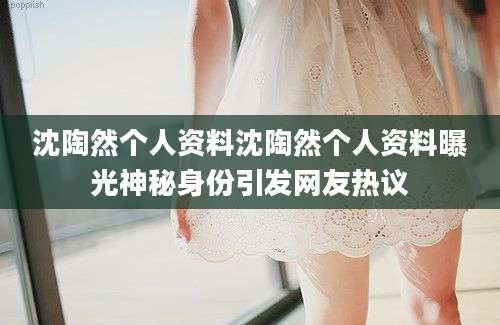 沈陶然个人资料沈陶然个人资料曝光神秘身份引发网友热议