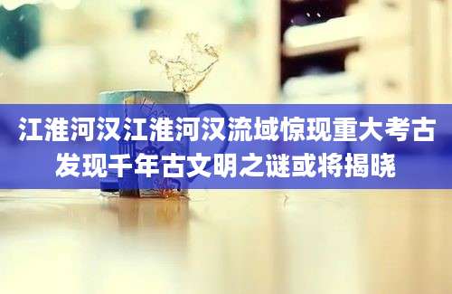 江淮河汉江淮河汉流域惊现重大考古发现千年古文明之谜或将揭晓