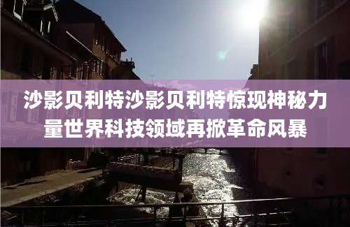 沙影贝利特沙影贝利特惊现神秘力量世界科技领域再掀革命风暴