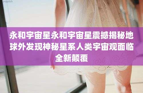 永和宇宙星永和宇宙星震撼揭秘地球外发现神秘星系人类宇宙观面临全新颠覆