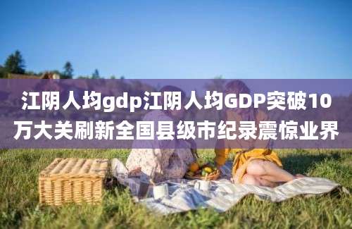 江阴人均gdp江阴人均GDP突破10万大关刷新全国县级市纪录震惊业界