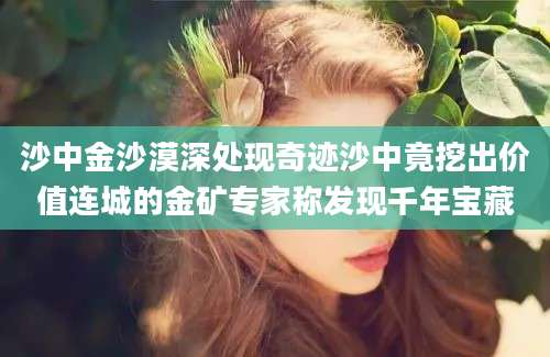沙中金沙漠深处现奇迹沙中竟挖出价值连城的金矿专家称发现千年宝藏