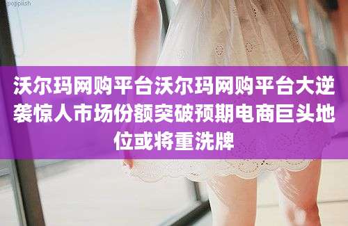 沃尔玛网购平台沃尔玛网购平台大逆袭惊人市场份额突破预期电商巨头地位或将重洗牌