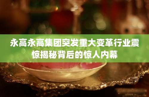 永高永高集团突发重大变革行业震惊揭秘背后的惊人内幕