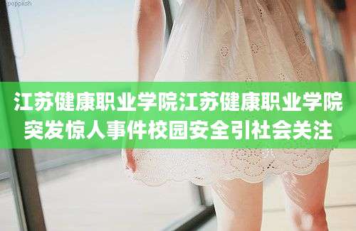 江苏健康职业学院江苏健康职业学院突发惊人事件校园安全引社会关注