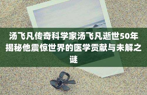 汤飞凡传奇科学家汤飞凡逝世50年揭秘他震惊世界的医学贡献与未解之谜
