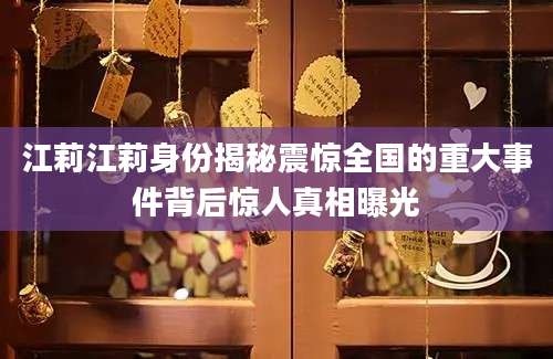 江莉江莉身份揭秘震惊全国的重大事件背后惊人真相曝光