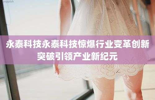 永泰科技永泰科技惊爆行业变革创新突破引领产业新纪元
