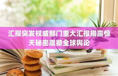汇报突发权威部门重大汇报揭露惊天秘密震撼全球舆论