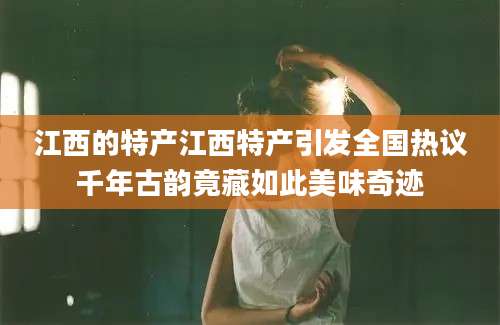 江西的特产江西特产引发全国热议千年古韵竟藏如此美味奇迹