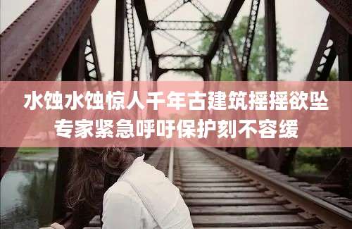 水蚀水蚀惊人千年古建筑摇摇欲坠专家紧急呼吁保护刻不容缓
