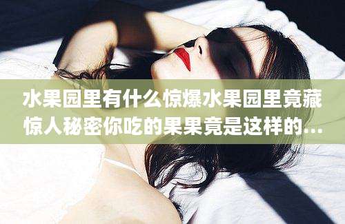 水果园里有什么惊爆水果园里竟藏惊人秘密你吃的果果竟是这样的...
