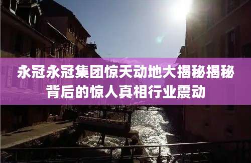 永冠永冠集团惊天动地大揭秘揭秘背后的惊人真相行业震动