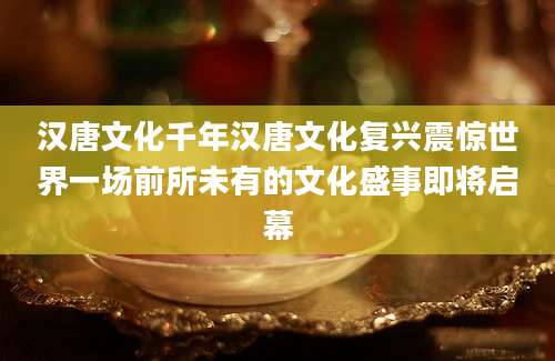 汉唐文化千年汉唐文化复兴震惊世界一场前所未有的文化盛事即将启幕