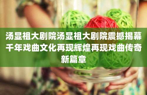 汤显祖大剧院汤显祖大剧院震撼揭幕千年戏曲文化再现辉煌再现戏曲传奇新篇章