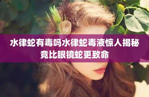 水律蛇有毒吗水律蛇毒液惊人揭秘竟比眼镜蛇更致命