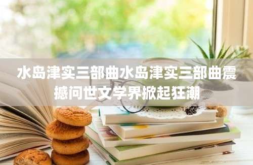 水岛津实三部曲水岛津实三部曲震撼问世文学界掀起狂潮