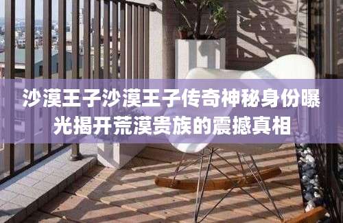 沙漠王子沙漠王子传奇神秘身份曝光揭开荒漠贵族的震撼真相