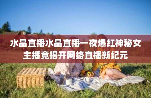 水晶直播水晶直播一夜爆红神秘女主播竟揭开网络直播新纪元