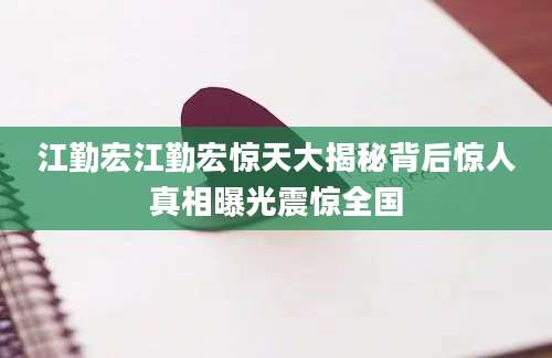 江勤宏江勤宏惊天大揭秘背后惊人真相曝光震惊全国