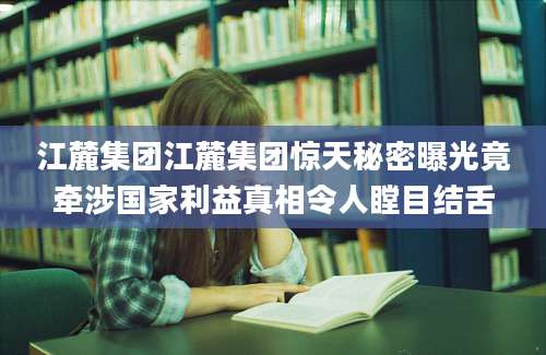 江麓集团江麓集团惊天秘密曝光竟牵涉国家利益真相令人瞠目结舌
