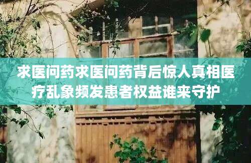 求医问药求医问药背后惊人真相医疗乱象频发患者权益谁来守护