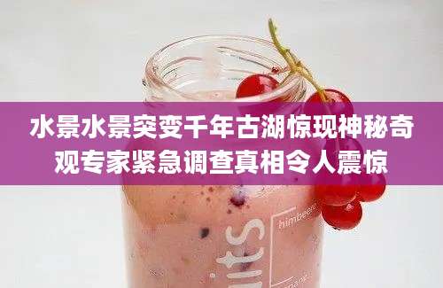水景水景突变千年古湖惊现神秘奇观专家紧急调查真相令人震惊