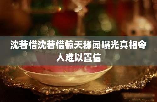 沈若惜沈若惜惊天秘闻曝光真相令人难以置信
