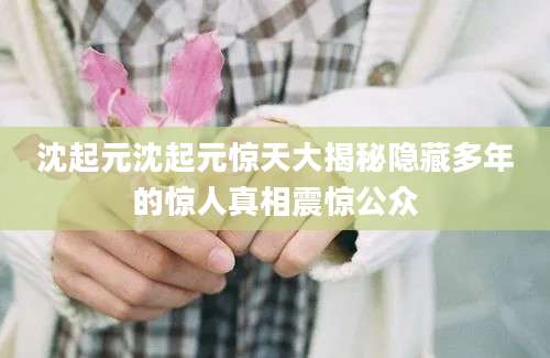 沈起元沈起元惊天大揭秘隐藏多年的惊人真相震惊公众