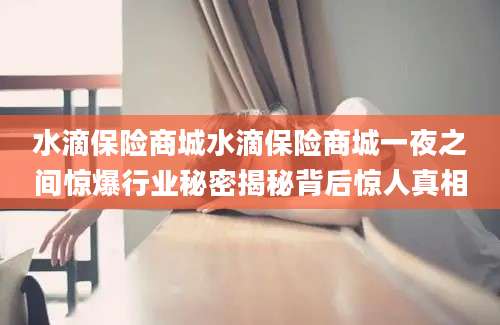 水滴保险商城水滴保险商城一夜之间惊爆行业秘密揭秘背后惊人真相