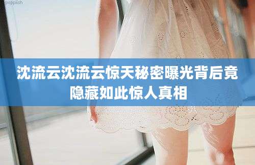 沈流云沈流云惊天秘密曝光背后竟隐藏如此惊人真相