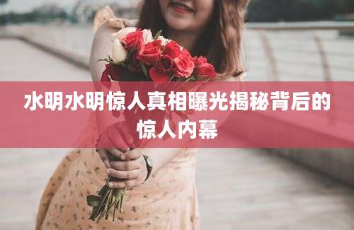 水明水明惊人真相曝光揭秘背后的惊人内幕