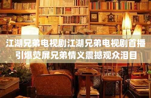 江湖兄弟电视剧江湖兄弟电视剧首播引爆荧屏兄弟情义震撼观众泪目