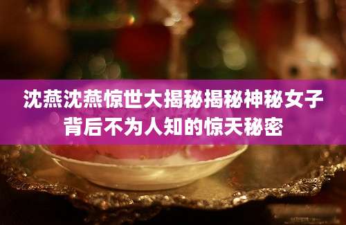 沈燕沈燕惊世大揭秘揭秘神秘女子背后不为人知的惊天秘密