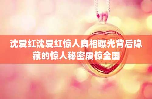 沈爱红沈爱红惊人真相曝光背后隐藏的惊人秘密震惊全国
