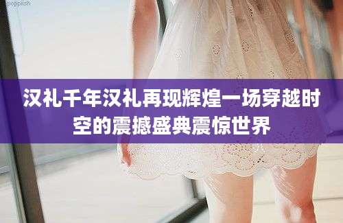 汉礼千年汉礼再现辉煌一场穿越时空的震撼盛典震惊世界