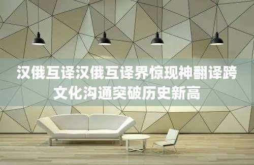 汉俄互译汉俄互译界惊现神翻译跨文化沟通突破历史新高