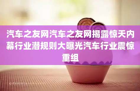 汽车之友网汽车之友网揭露惊天内幕行业潜规则大曝光汽车行业震惊重组