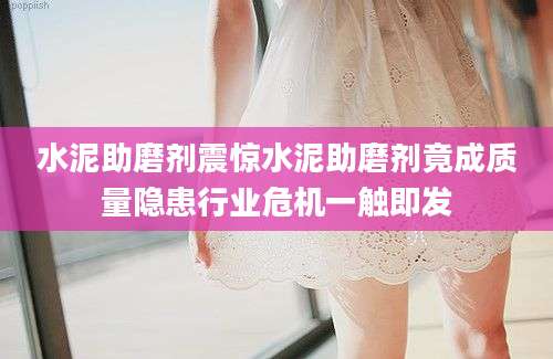 水泥助磨剂震惊水泥助磨剂竟成质量隐患行业危机一触即发