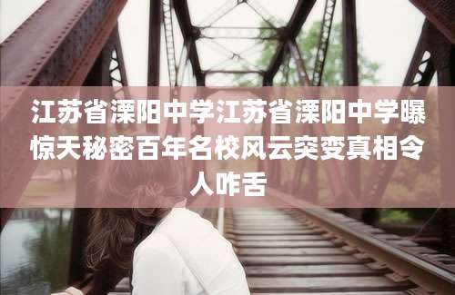 江苏省溧阳中学江苏省溧阳中学曝惊天秘密百年名校风云突变真相令人咋舌
