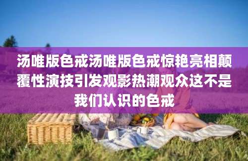 汤唯版色戒汤唯版色戒惊艳亮相颠覆性演技引发观影热潮观众这不是我们认识的色戒