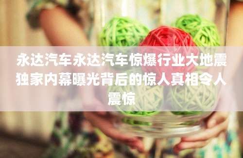 永达汽车永达汽车惊爆行业大地震独家内幕曝光背后的惊人真相令人震惊