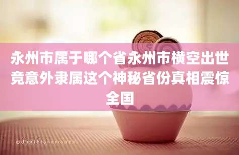 永州市属于哪个省永州市横空出世竟意外隶属这个神秘省份真相震惊全国